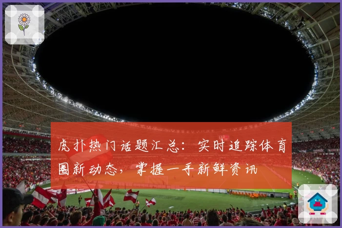 虎扑热门话题汇总：实时追踪体育圈新动态，掌握一手新鲜资讯