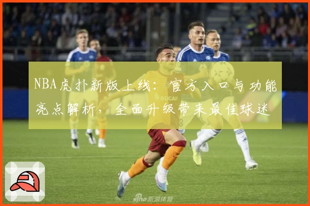 NBA虎扑新版上线：官方入口与功能亮点解析，全面升级带来最佳球迷互动体验