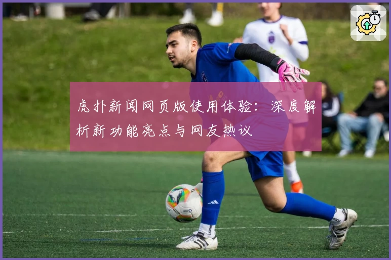 虎扑新闻网页版使用体验：深度解析新功能亮点与网友热议