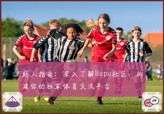 新人指南：深入了解Hupu社区，构建你的独家体育交流平台