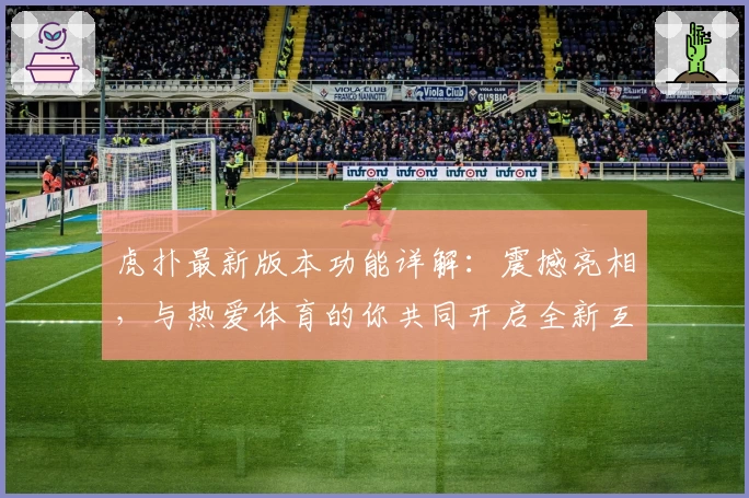 虎扑最新版本功能详解：震撼亮相，与热爱体育的你共同开启全新互动体验