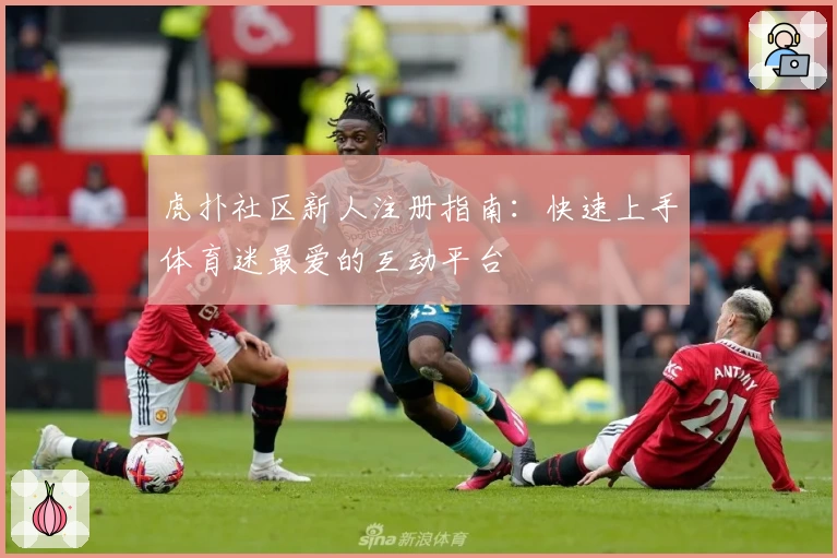 虎扑社区新人注册指南：快速上手体育迷最爱的互动平台