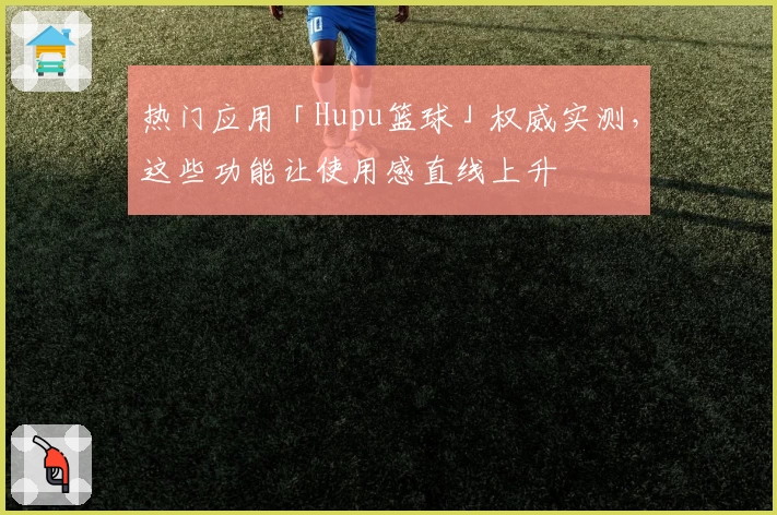 热门应用「Hupu篮球」权威实测，这些功能让使用感直线上升