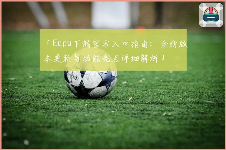 「Hupu下载官方入口指南：全新版本更新与功能亮点详细解析」