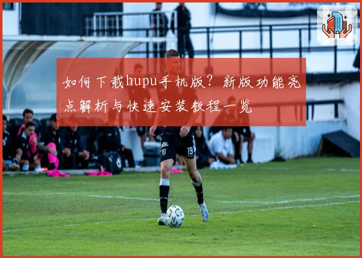 如何下载hupu手机版？新版功能亮点解析与快速安装教程一览