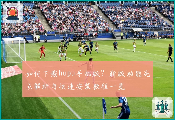 如何下载hupu手机版？新版功能亮点解析与快速安装教程一览