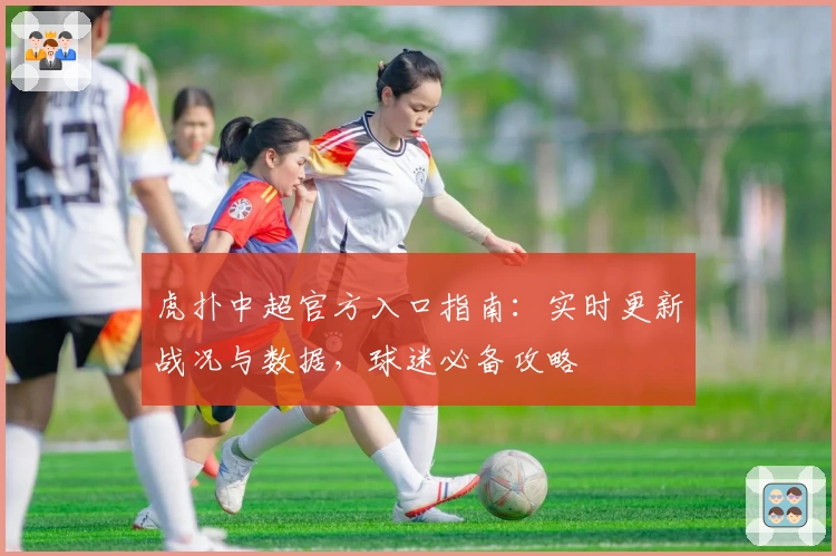 虎扑中超官方入口指南：实时更新战况与数据，球迷必备攻略