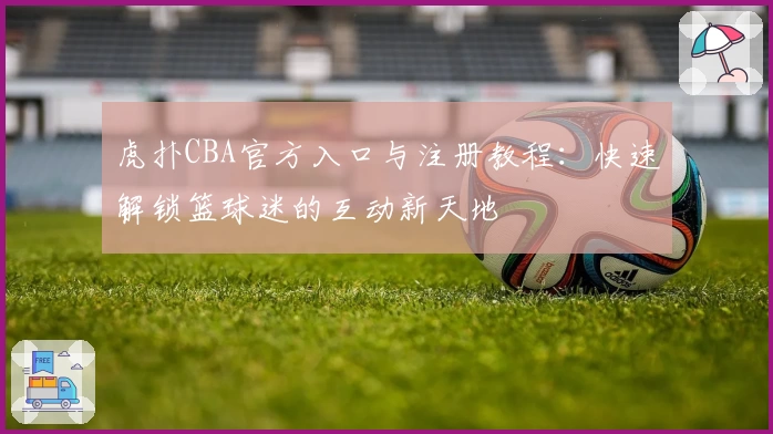 虎扑CBA官方入口与注册教程：快速解锁篮球迷的互动新天地