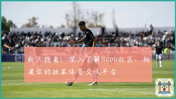 新人指南：深入了解Hupu社区，构建你的独家体育交流平台