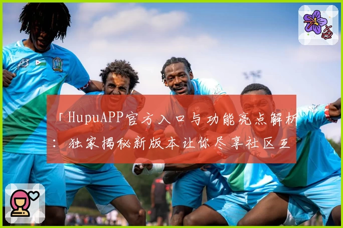 「HupuAPP官方入口与功能亮点解析：独家揭秘新版本让你尽享社区互动体验」