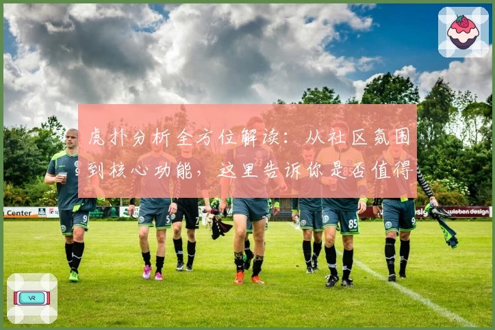 虎扑分析全方位解读：从社区氛围到核心功能，这里告诉你是否值得加入