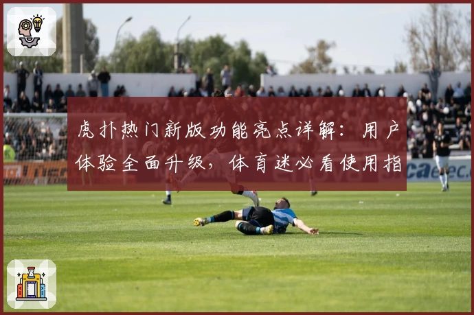 虎扑热门新版功能亮点详解：用户体验全面升级，体育迷必看使用指南