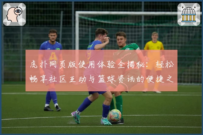 虎扑网页版使用体验全揭秘：轻松畅享社区互动与篮球资讯的便捷之选