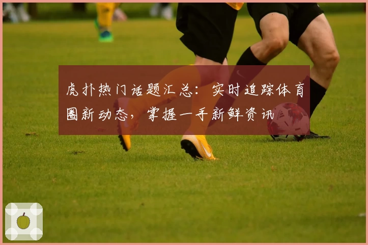 虎扑热门话题汇总:实时追踪体育圈新动态,掌握一手新鲜资讯