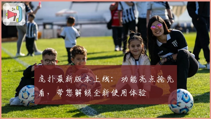 虎扑最新版本上线：功能亮点抢先看，带您解锁全新使用体验