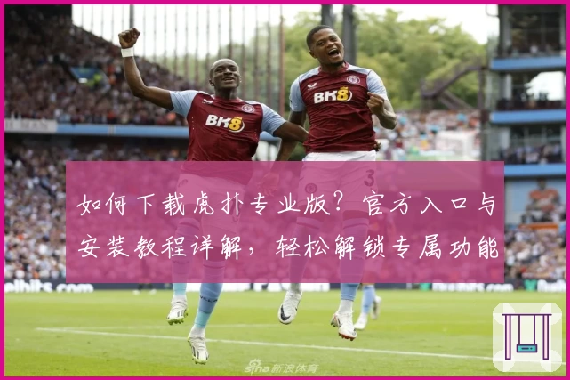 如何下载虎扑专业版？官方入口与安装教程详解，轻松解锁专属功能亮点