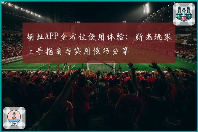 胡扯APP全方位使用体验：新老玩家上手指南与实用技巧分享