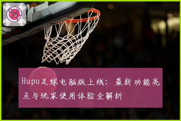 Hupu足球电脑版上线：最新功能亮点与玩家使用体验全解析