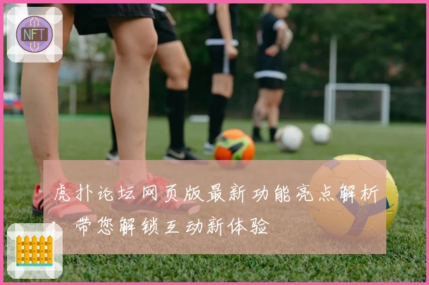 虎扑论坛网页版最新功能亮点解析：带您解锁互动新体验